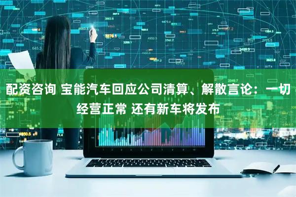 配资咨询 宝能汽车回应公司清算、解散言论：一切经营正常 还有新车将发布