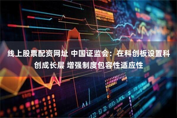 线上股票配资网址 中国证监会：在科创板设置科创成长层 增强制度包容性适应性