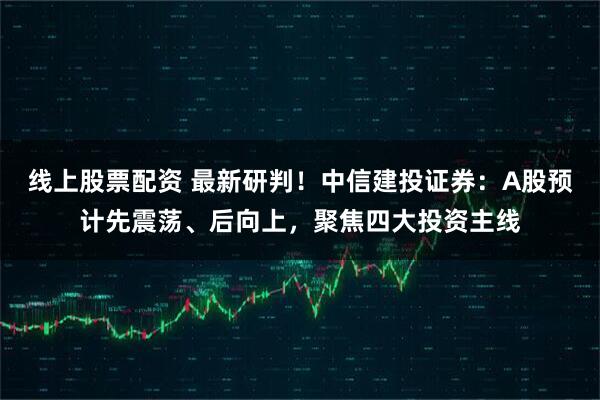 线上股票配资 最新研判！中信建投证券：A股预计先震荡、后向上，聚焦四大投资主线