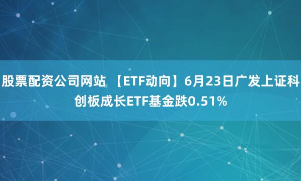 股票配资公司网站 【ETF动向】6月23日广发上证科创板成长ETF基金跌0.51%