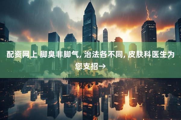 配资网上 脚臭非脚气, 治法各不同, 皮肤科医生为您支招→