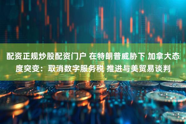 配资正规炒股配资门户 在特朗普威胁下 加拿大态度突变：取消数字服务税 推进与美贸易谈判