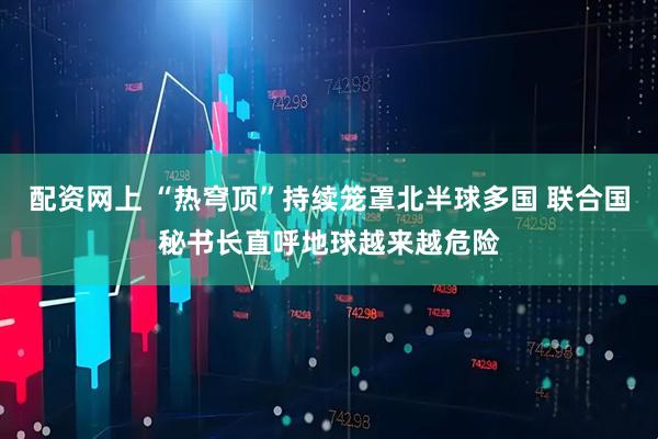 配资网上 “热穹顶”持续笼罩北半球多国 联合国秘书长直呼地球越来越危险