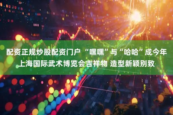 配资正规炒股配资门户 “嘿嘿”与“哈哈”成今年上海国际武术博览会吉祥物 造型新颖别致