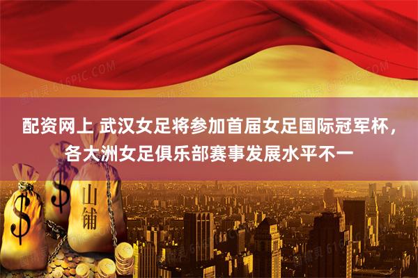 配资网上 武汉女足将参加首届女足国际冠军杯，各大洲女足俱乐部赛事发展水平不一