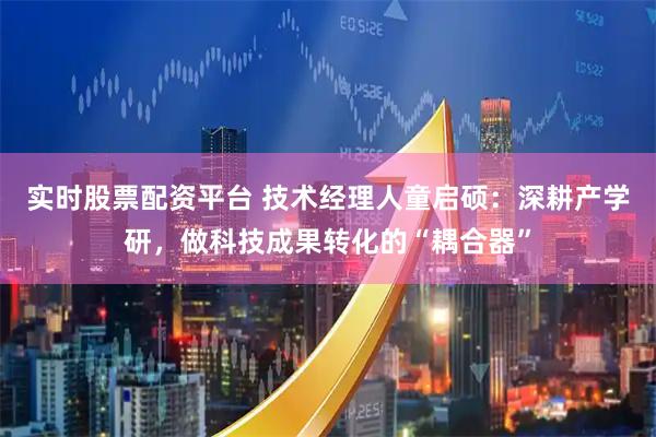 实时股票配资平台 技术经理人童启硕：深耕产学研，做科技成果转化的“耦合器”