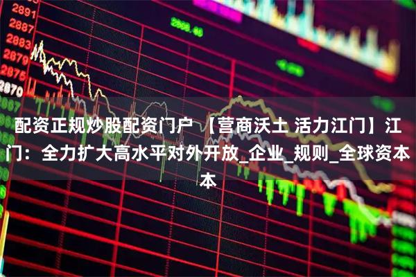 配资正规炒股配资门户 【营商沃土 活力江门】江门：全力扩大高水平对外开放_企业_规则_全球资本