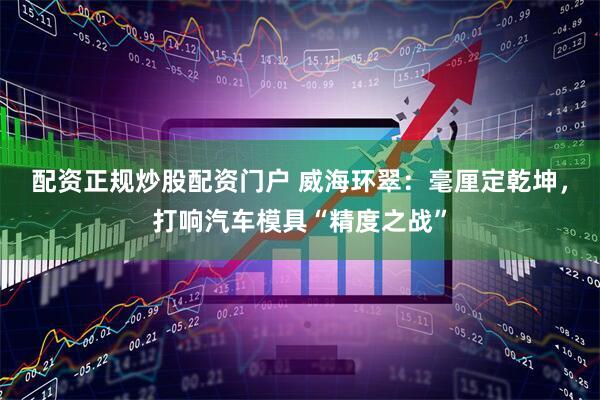 配资正规炒股配资门户 威海环翠：毫厘定乾坤，打响汽车模具“精度之战”