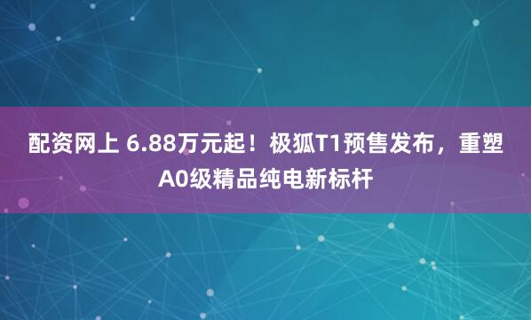 配资网上 6.88万元起！极狐T1预售发布，重塑A0级精品纯电新标杆