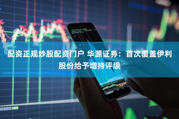 配资正规炒股配资门户 华源证券：首次覆盖伊利股份给予增持评级