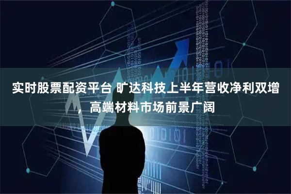 实时股票配资平台 旷达科技上半年营收净利双增，高端材料市场前景广阔
