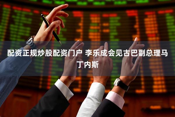 配资正规炒股配资门户 李乐成会见古巴副总理马丁内斯