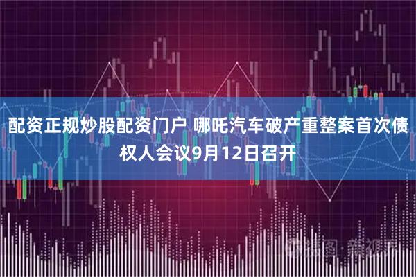配资正规炒股配资门户 哪吒汽车破产重整案首次债权人会议9月12日召开