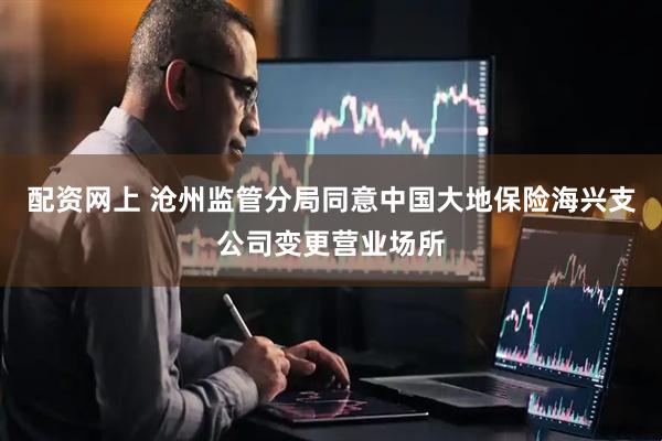 配资网上 沧州监管分局同意中国大地保险海兴支公司变更营业场所