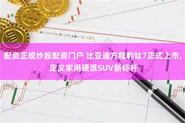 配资正规炒股配资门户 比亚迪方程豹钛7正式上市, 定义家用硬派SUV新标杆