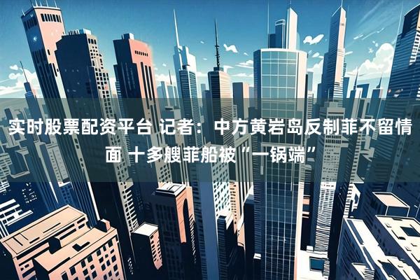 实时股票配资平台 记者：中方黄岩岛反制菲不留情面 十多艘菲船被“一锅端”