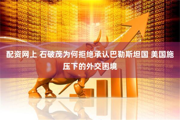 配资网上 石破茂为何拒绝承认巴勒斯坦国 美国施压下的外交困境