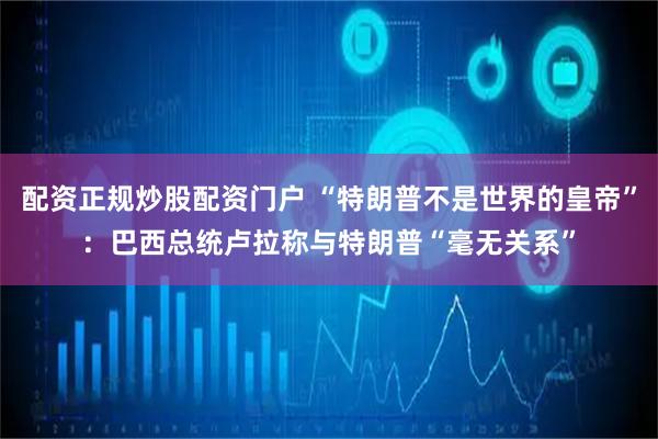 配资正规炒股配资门户 “特朗普不是世界的皇帝”：巴西总统卢拉称与特朗普“毫无关系”
