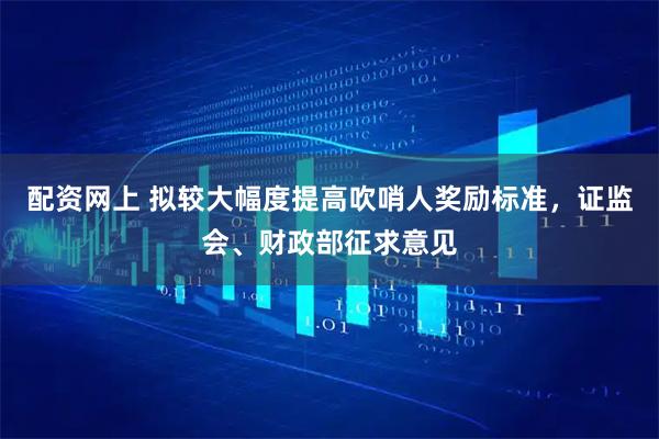 配资网上 拟较大幅度提高吹哨人奖励标准，证监会、财政部征求意见