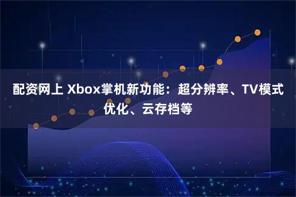 配资网上 Xbox掌机新功能：超分辨率、TV模式优化、云存档等