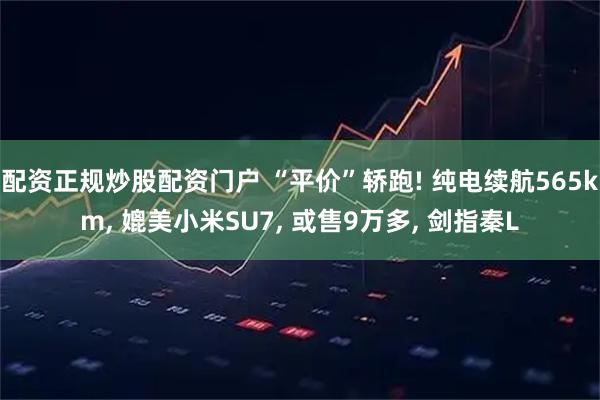 配资正规炒股配资门户 “平价”轿跑! 纯电续航565km, 媲美小米SU7, 或售9万多, 剑指秦L